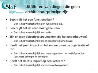 Uitfilteren van dingen die geen
architectuurprincipe zijn
• Beschrijft het een functionaliteit?
– Dan is het waarschijnlijk een functionele eis.
• Beschrijft het iets dat moet gebeuren?
– Dan is het waarschijnlijk een actie.
• Zijn er geen objectieve argumenten die het onderbouwen?
– Dan is het waarschijnlijk meer een strategische keuze.
• Heeft het geen impact op het ontwerp van de organisatie of
IT?
– Dan is het waarschijnlijk een meer algemeen normatief principe
(business principe, IT principe).
• Heeft het slechts impact op één systeem?
– Dan is het waarschijnlijk meer een ontwerpkeuze.
32
 