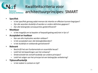 Kwaliteitscriteria voor
architectuurprincipes: SMART
• Specifiek
– Is het specifiek genoeg zodat mensen de intentie en effecten kunnen begrijpen?
– Zijn alle woorden duidelijk of worden er anders definities gegeven?
– Zijn alle belangrijke consequenties geidentificeerd?
• Meetbaar
– Is het mogelijk om te bepalen of bepaald gedrag wel/niet in lijn is?
• Acceptabel en haalbaar
– Kan aan alle implicaties worden voldaan?
– Is het acceptabel voor alle belanghebbenden?
– Is het duidelijk en voldoende gemotiveerd?
• Relevant
– Beschrijft het een fundamentele en essentiële keuze?
– Leidt het tot beperkingen aan het ontwerp?
– Onderscheidt het zichzelf duidelijk van andere principes?
– Leidt het volgen van het principe tot een belangrijke verbetering?
• Tijdsonafhankelijk
– Is het stabiel in context en tijd?
33
 