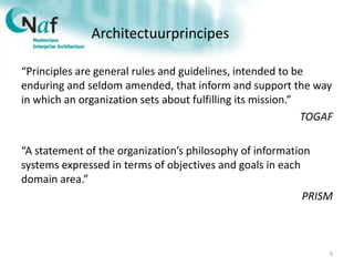 Architectuurprincipes
“Principles are general rules and guidelines, intended to be
enduring and seldom amended, that inform and support the way
in which an organization sets about fulfilling its mission.”
TOGAF
“A statement of the organization’s philosophy of information
systems expressed in terms of objectives and goals in each
domain area.”
PRISM
9
 