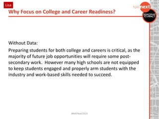 Without Data:
Preparing students for both college and careers is critical, as the
majority of future job opportunities will require some post-
secondary work. However many high schools are not equipped
to keep students engaged and properly arm students with the
industry and work-based skills needed to succeed.
Why Focus on College and Career Readiness?
#NAFNext2014
Lisa
 