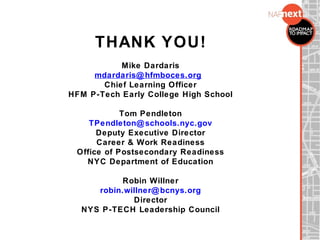 THANK YOU!
Mike Dardaris
mdardaris@hfmboces.org
Chief Learning Officer
HFM P-Tech Early College High School
Tom Pendleton
TPendleton@schools.nyc.gov
Deputy Executive Director
Career & Work Readiness
Office of Postsecondary Readiness
NYC Department of Education
Robin Willner
robin.willner@bcnys.org
Director
NYS P-TECH Leadership Council
 