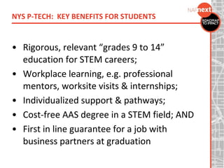 • Rigorous, relevant “grades 9 to 14”
education for STEM careers;
• Workplace learning, e.g. professional
mentors, worksite visits & internships;
• Individualized support & pathways;
• Cost-free AAS degree in a STEM field; AND
• First in line guarantee for a job with
business partners at graduation
NYS P-TECH: KEY BENEFITS FOR STUDENTS
 