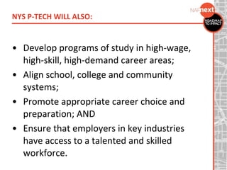 • Develop programs of study in high-wage,
high-skill, high-demand career areas;
• Align school, college and community
systems;
• Promote appropriate career choice and
preparation; AND
• Ensure that employers in key industries
have access to a talented and skilled
workforce.
NYS P-TECH WILL ALSO:
 