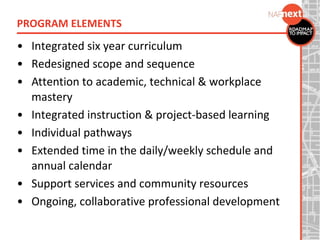 • Integrated six year curriculum
• Redesigned scope and sequence
• Attention to academic, technical & workplace
mastery
• Integrated instruction & project-based learning
• Individual pathways
• Extended time in the daily/weekly schedule and
annual calendar
• Support services and community resources
• Ongoing, collaborative professional development
PROGRAM ELEMENTS
 