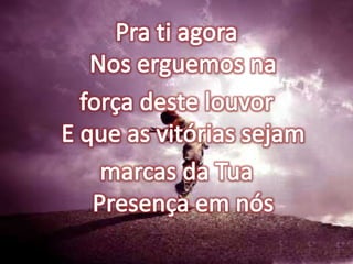 Pra ti agoraNos erguemos na força deste louvorE que as vitórias sejam marcas da TuaPresença em nós
