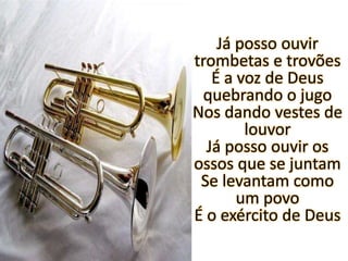 Já posso ouvir trombetas e trovõesÉ a voz de Deus quebrando o jugoNos dando vestes de louvorJá posso ouvir os ossos que se juntamSe levantam como um povoÉ o exército de Deus