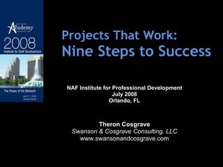 Projects That Work: Nine Steps to Success NAF Institute for Professional Development July 2008 Orlando, FL Theron Cosgrave Swanson & Cosgrave Consulting, LLC www.swansonandcosgrave.com 