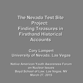 The Nevada Test SiteThe Nevada Test Site
Project:Project:
Finding Treasures inFinding Treasures in
Firsthand HistoricalFirsthand Historical
AccountsAccounts
Cory LampertCory Lampert
University of Nevada, Las VegasUniversity of Nevada, Las Vegas
Native American Youth Awareness ForumNative American Youth Awareness Forum
on Nuclear Issueson Nuclear Issues
Boyd School of Law, Las Vegas, NVBoyd School of Law, Las Vegas, NV
March 27, 2015March 27, 2015
 