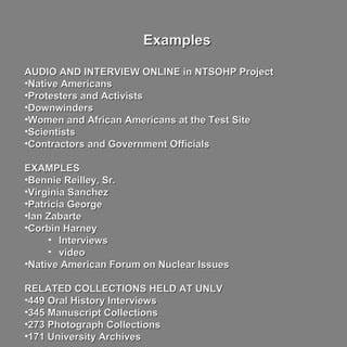 ExamplesExamples
AUDIO AND INTERVIEW ONLINE in NTSOHP ProjectAUDIO AND INTERVIEW ONLINE in NTSOHP Project
•Native AmericansNative Americans
•Protesters and ActivistsProtesters and Activists
•DownwindersDownwinders
•Women and African Americans at the Test SiteWomen and African Americans at the Test Site
•ScientistsScientists
•Contractors and Government OfficialsContractors and Government Officials
EXAMPLESEXAMPLES
•Bennie Reilley, Sr.Bennie Reilley, Sr.
•Virginia SanchezVirginia Sanchez
•Patricia GeorgePatricia George
•Ian ZabarteIan Zabarte
•Corbin HarneyCorbin Harney
• InterviewsInterviews
• videovideo
•Native American Forum on Nuclear IssuesNative American Forum on Nuclear Issues
RELATED COLLECTIONS HELD AT UNLVRELATED COLLECTIONS HELD AT UNLV
•449 Oral History Interviews449 Oral History Interviews
•345 Manuscript Collections345 Manuscript Collections
•273 Photograph Collections273 Photograph Collections
•171 University Archives171 University Archives
 