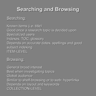 Searching and BrowsingSearching and Browsing
Searching:Searching:
Known items (i.e. title)Known items (i.e. title)
Good once a research topic is decided uponGood once a research topic is decided upon
Specialized usersSpecialized users
Indexes, TOC, glossaryIndexes, TOC, glossary
Depends on accurate dates, spellings and goodDepends on accurate dates, spellings and good
subject indexingsubject indexing
ITEM-LEVELITEM-LEVEL
Browsing:Browsing:
General broad interestGeneral broad interest
Best when investigating topicsBest when investigating topics
Global audienceGlobal audience
Similar to shelf-browsing or to web: hyperlinksSimilar to shelf-browsing or to web: hyperlinks
Depends on layout and keywordsDepends on layout and keywords
COLLECTION-LEVELCOLLECTION-LEVEL
 