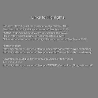 Links to HighlightsLinks to Highlights
Zabarte: http://digital.library.unlv.edu/objects/nts/1130Zabarte: http://digital.library.unlv.edu/objects/nts/1130
Sanchez: http://digital.library.unlv.edu/objects/nts/1110Sanchez: http://digital.library.unlv.edu/objects/nts/1110
Harney: http://digital.library.unlv.edu/objects/nts/1202Harney: http://digital.library.unlv.edu/objects/nts/1202
Reilly: http://digital.library.unlv.edu/objects/nts/1274Reilly: http://digital.library.unlv.edu/objects/nts/1274
Native American Forum: http://digital.library.unlv.edu/objects/nts/1339Native American Forum: http://digital.library.unlv.edu/objects/nts/1339
Harney (video):Harney (video):
http://digital.library.unlv.edu/ntsohp/index.php?view=player&video=harneyhttp://digital.library.unlv.edu/ntsohp/index.php?view=player&video=harney
http://digital.library.unlv.edu/ntsohp/index.php?view=player&video=harneyhttp://digital.library.unlv.edu/ntsohp/index.php?view=player&video=harney
Favorites: http://digital.library.unlv.edu/objects/nts/favoritesFavorites: http://digital.library.unlv.edu/objects/nts/favorites
Teaching Guide:Teaching Guide:
http://digital.library.unlv.edu/ntsohp/NTSOHP_Curriculum_Suggestions.pdfhttp://digital.library.unlv.edu/ntsohp/NTSOHP_Curriculum_Suggestions.pdf
 