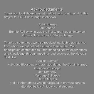AcknowledgmentsAcknowledgments
Thank you to all those present and not, who contributed to thisThank you to all those present and not, who contributed to this
project to NTSOHP through interviews:project to NTSOHP through interviews:
Corbin HarneyCorbin Harney
Ian ZabarteIan Zabarte
Bennie Reilley, who was the first to grant us an interviewBennie Reilley, who was the first to grant us an interview
Virginia Sanchez and Patricia GeorgeVirginia Sanchez and Patricia George
Thanks also to those we also received invaluable assistanceThanks also to those we also received invaluable assistance
from whom we did not get a chance to interview. Yourfrom whom we did not get a chance to interview. Your
participation contributed to understanding Native experiencesparticipation contributed to understanding Native experiences
and knowledge, through meetings and actions at the Nevadaand knowledge, through meetings and actions at the Nevada
Test Site:Test Site:
Pauline EstevesPauline Esteves
Katherine Blossom, who assisted during the Corbin HarneyKatherine Blossom, who assisted during the Corbin Harney
interview in Tecopainterview in Tecopa
Joe KennedyJoe Kennedy
Margene BullcreekMargene Bullcreek
Calvin MeyersCalvin Meyers
and all other others who participated in previous forumsand all other others who participated in previous forums
attended by UNLV faculty and students.attended by UNLV faculty and students.
 