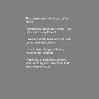 This presentation will focus on four
areas:
•Information about the Nevada Test
Site Oral History Project
•Overview of the resources that can
be found in the collection
•How to use this type of library
resource for research
•Highlights of specific interviews,
video and physical collections that
are available for you
 