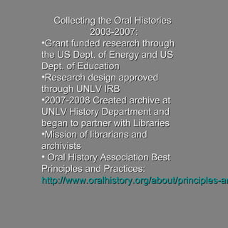 Collecting the Oral HistoriesCollecting the Oral Histories
2003-2007:2003-2007:
•Grant funded research throughGrant funded research through
the US Dept. of Energy and USthe US Dept. of Energy and US
Dept. of EducationDept. of Education
•Research design approvedResearch design approved
through UNLV IRBthrough UNLV IRB
•2007-2008 Created archive at2007-2008 Created archive at
UNLV History Department andUNLV History Department and
began to partner with Librariesbegan to partner with Libraries
•Mission of librarians andMission of librarians and
archivistsarchivists
• Oral History Association BestOral History Association Best
Principles and Practices:Principles and Practices:
http://www.oralhistory.org/about/principles-anhttp://www.oralhistory.org/about/principles-an
 