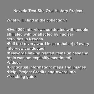 Nevada Test Site Oral History ProjectNevada Test Site Oral History Project
What will I find in the collection?What will I find in the collection?
•Over 200 interviews conducted with peopleOver 200 interviews conducted with people
affiliated with or affected by nuclearaffiliated with or affected by nuclear
activities in Nevadaactivities in Nevada
•Full text (every word is searchable) of everyFull text (every word is searchable) of every
interview conductedinterview conducted
•Keywords linking related items (in case theKeywords linking related items (in case the
topic was not explicitly mentioned)topic was not explicitly mentioned)
•VideosVideos
•Contextual information: maps and imagesContextual information: maps and images
•Help, Project Credits and Award infoHelp, Project Credits and Award info
•Teaching guideTeaching guide
 