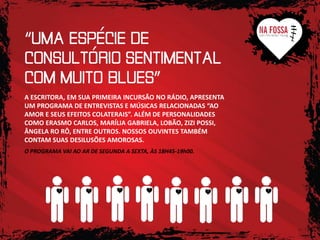 A ESCRITORA, EM SUA PRIMEIRA INCURSÃO NO RÁDIO, APRESENTA
UM PROGRAMA DE ENTREVISTAS E MÚSICAS RELACIONADAS “AO
AMOR E SEUS EFEITOS COLATERAIS”. ALÉM DE PERSONALIDADES
COMO ERASMO CARLOS, MARÍLIA GABRIELA, LOBÃO, ZIZI POSSI,
ÂNGELA RO RÔ, ENTRE OUTROS. NOSSOS OUVINTES TAMBÉM
CONTAM SUAS DESILUSÕES AMOROSAS.
O PROGRAMA VAI AO AR DE SEGUNDA A SEXTA, ÀS 18H45-19h00.

 