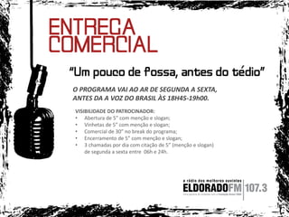 O PROGRAMA VAI AO AR DE SEGUNDA A SEXTA,
ANTES DA A VOZ DO BRASIL ÀS 18H45-19h00.
VISIBILIDADE DO PATROCINADOR:
• Abertura de 5” com menção e slogan;
• Vinhetas de 5” com menção e slogan;
• Comercial de 30” no break do programa;
• Encerramento de 5” com menção e slogan;
• 3 chamadas por dia com citação de 5” (menção e slogan)
de segunda a sexta entre 06h e 24h.

 