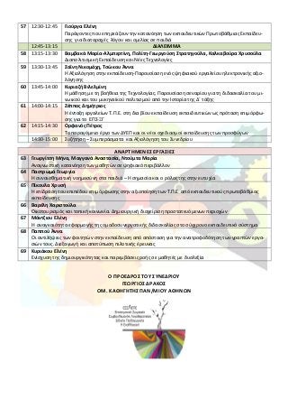 57 12:30-12:45 Γιούργα Ελένη
Παράγοντες που επηρεάζουν την κατανόηση των εκπαιδευτικών Πρωτοβάθμιας Εκπαίδευ-
σης για διαταραχές λόγου και ομιλίας σε παιδιά
12:45-13:15 ΔΙΑΛΕΙΜΜΑ
58 13:15-13:30 Βαμβακά Μαρία-Αλμπερτίνη, Πολίτη-Γεωργούση Στρατηγούλα, Καλκαβούρα Χρυσούλα
Διαπολιτισμική Εκπαίδευση και Νέες Τεχνολογίες
59 13:30-13:45 Σαΐνη Νικομάχη, Τσώκου Άννα
Η Αξιολόγηση στην εκπαίδευση-Παρουσίαση ενός ψηφιακού εργαλείου ηλεκτρονικής αξιο-
λόγησης
60 13:45-14:00 Κυριαζή Βιλελμίνη
Η μάθηση με τη βοήθεια της Τεχνολογίας. Παρουσίαση σεναρίου για τη διδασκαλία του μι-
νωικού και του μυκηναϊκού πολιτισμού από την Ιστορία της Δ΄ τάξης
61 14:00-14:15 Ζέππος Δημήτριος
Η ένταξη εργαλείων Τ.Π.Ε. στη δια βίου εκπαίδευση εκπαιδευτικών ως πρόταση επιμόρφω-
σης για το ΕΠΣ-ΞΓ
62 14:15-14:30 Ορφανός Πέτρος
Το παραγόμενο έργο των ΔΥΕΠ και οι νέοι σχεδιασμοί εκπαίδευσης των προσφύγων
14:30-15:00 Συζήτηση – Συμπεράσματα και Αξιολόγηση του Συνεδρίου
ΑΝΑΡΤΗΜΕΝΕΣ ΕΡΓΑΣΙΕΣ
63 Γεωργίτση Μήνα, Μαγγανά Αναστασία, Ντούμτα Μαρία
Αναγνωστική κατανόηση των μαθητών σε ψηφιακό περιβάλλον
64 Παστρωμά Γεωργία
Η συναισθηματική νοημοσύνη στα παιδιά – Η σημασία και ο ρόλος της στην ευτυχία
65 Πίκουλα Χρυσή
Η επίδραση του επιπέδου επιμόρφωσης στην αξιοποίηση των Τ.Π.Ε από εκπαιδευτικούς πρωτοβάθμιας
εκπαίδευσης
66 Βαρέλη Χαριστούλα
Οικοτουρισμός και τοπική κοινωνία. Δημιουργική διαχείριση προστατευόμενων περιοχών
67 Μάντζιου Ελένη
Η αναγκαιότητα εφαρμογής της ομαδοσυνεργατικής διδασκαλίας στο σύγχρονο εκπαιδευτικό σύστημα
68 Παππού Άννα
Οι αντιλήψεις των φοιτητών στην εκπαίδευση από απόσταση για την ανατροφοδότηση των γραπτών εργα-
σιών τους. Διεξαγωγή και αποτύπωση πιλοτικής έρευνας
69 Κυριάκου Ελένη
Ενίσχυση της δημιουργικότητας και παρεμβάσεις ροής σε μαθητές με δυσλεξία
Ο ΠΡΟΕΔΡΟΣ ΤΟΥ ΣΥΝΕΔΡΙΟΥ
ΓΕΩΡΓΙΟΣ ΔΡΑΚΟΣ
ΟΜ. ΚΑΘΗΓΗΤΗΣ ΠΑΝ/ΜΙΟΥ ΑΘΗΝΩΝ
 