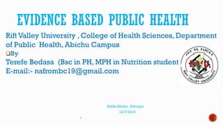 EVIDENCE BASED PUBLIC HEALTH
Rift Valley University , College of Health Sciences, Department
of Public Health, Abichu Campus
By:
Terefe Bedasa (Bsc in PH, MPH in Nutrition student at RVU
E-mail:- nafrombc19@gmail.com
Addis Ababa , Ethiopia
12/7/2019
1
 