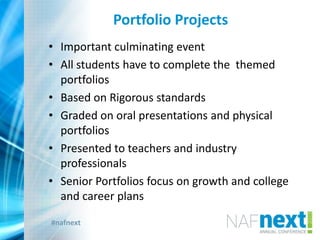 #nafnext
Portfolio Projects
• Important culminating event
• All students have to complete the themed
portfolios
• Based on Rigorous standards
• Graded on oral presentations and physical
portfolios
• Presented to teachers and industry
professionals
• Senior Portfolios focus on growth and college
and career plans
 