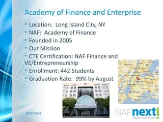 #nafnext
Academy of Finance and Enterprise
• Location: Long Island City, NY
• NAF: Academy of Finance
• Founded in 2005
• Our Mission
• CTE Certification: NAF Finance and
VE/Entrepreneurship
• Enrollment: 442 Students
• Graduation Rate: 99% by August
 