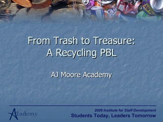 From Trash to Treasure: A Recycling PBL AJ Moore Academy 2009 Institute for Staff Development Students Today, Leaders Tomorrow 