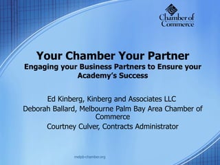 Your Chamber Your Partner Engaging your Business Partners to Ensure your Academy’s Success Ed Kinberg, Kinberg and Associates LLC  Deborah Ballard, Melbourne Palm Bay Area Chamber of Commerce Courtney Culver, Contracts Administrator 