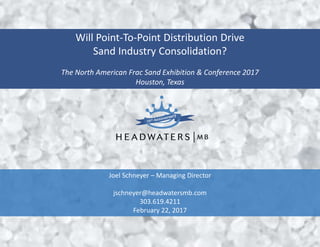 Will Point-To-Point Distribution Drive
Sand Industry Consolidation?
The North American Frac Sand Exhibition & Conference 2017
Houston, Texas
Joel Schneyer – Managing Director
jschneyer@headwatersmb.com
303.619.4211
February 22, 2017
 