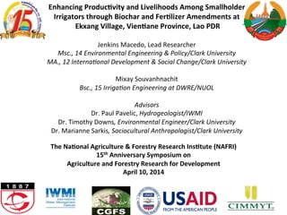 Enhancing	
  Produc.vity	
  and	
  Livelihoods	
  Among	
  Smallholder	
  
Irrigators	
  through	
  Biochar	
  and	
  Fer.lizer	
  Amendments	
  at	
  
	
  Ekxang	
  Village,	
  Vien.ane	
  Province,	
  Lao	
  PDR	
  
	
  
Jenkins	
  Macedo,	
  Lead	
  Researcher	
  
Msc.,	
  14	
  Environmental	
  Engineering	
  &	
  Policy/Clark	
  University	
  
MA.,	
  12	
  Interna?onal	
  Development	
  &	
  Social	
  Change/Clark	
  University	
  
	
  
Mixay	
  Souvanhnachit	
  	
  
Bsc.,	
  15	
  Irriga?on	
  Engineering	
  at	
  DWRE/NUOL	
  
	
  
Advisors	
  
Dr.	
  Paul	
  Pavelic,	
  Hydrogeologist/IWMI	
  
Dr.	
  Timothy	
  Downs,	
  Environmental	
  Engineer/Clark	
  University	
  
Dr.	
  Marianne	
  Sarkis,	
  Sociocultural	
  Anthropologist/Clark	
  University	
  
The	
  Na.onal	
  Agriculture	
  &	
  Forestry	
  Research	
  Ins.tute	
  (NAFRI)	
  	
  
15th	
  Anniversary	
  Symposium	
  on	
  	
  
Agriculture	
  and	
  Forestry	
  Research	
  for	
  Development	
  
April	
  10,	
  2014	
  
	
  
 