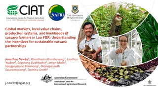 Global markets, local value chains,
production systems, and livelihoods of
cassava farmers in Lao PDR: Understanding
the incentives for sustainable cassava
partnerships
Jonathan Newby1, Phanthasin Khanthavong2, Laothao
Youbee1, Saythong Oudthachit2, Imran Malik1,
Vongpaphane Manivong3, Phonepaseuth
Souvannavong2, Dominic Smith4
j.newby@cgiar.org
 