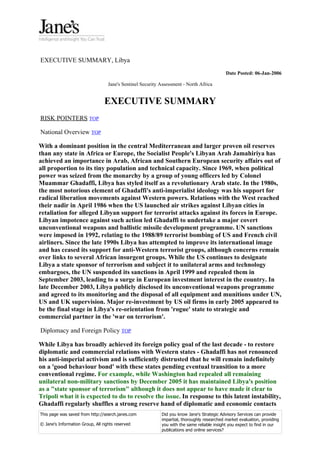 EXECUTIVE SUMMARY, Libya
                                                                                             Date Posted: 06-Jan-2006

                                   Jane's Sentinel Security Assessment - North Africa


                                 EXECUTIVE SUMMARY
RISK POINTERS TOP

National Overview TOP

With a dominant position in the central Mediterranean and larger proven oil reserves
than any state in Africa or Europe, the Socialist People's Libyan Arab Jamahiriya has
achieved an importance in Arab, African and Southern European security affairs out of
all proportion to its tiny population and technical capacity. Since 1969, when political
power was seized from the monarchy by a group of young officers led by Colonel
Muammar Ghadaffi, Libya has styled itself as a revolutionary Arab state. In the 1980s,
the most notorious element of Ghadaffi's anti-imperialist ideology was his support for
radical liberation movements against Western powers. Relations with the West reached
their nadir in April 1986 when the US launched air strikes against Libyan cities in
retaliation for alleged Libyan support for terrorist attacks against its forces in Europe.
Libyan impotence against such action led Ghadaffi to undertake a major covert
unconventional weapons and ballistic missile development programme. UN sanctions
were imposed in 1992, relating to the 1988/89 terrorist bombing of US and French civil
airliners. Since the late 1990s Libya has attempted to improve its international image
and has ceased its support for anti-Western terrorist groups, although concerns remain
over links to several African insurgent groups. While the US continues to designate
Libya a state sponsor of terrorism and subject it to unilateral arms and technology
embargoes, the UN suspended its sanctions in April 1999 and repealed them in
September 2003, leading to a surge in European investment interest in the country. In
late December 2003, Libya publicly disclosed its unconventional weapons programme
and agreed to its monitoring and the disposal of all equipment and munitions under UN,
US and UK supervision. Major re-investment by US oil firms in early 2005 appeared to
be the final stage in Libya's re-orientation from 'rogue' state to strategic and
commercial partner in the 'war on terrorism'.

Diplomacy and Foreign Policy TOP

While Libya has broadly achieved its foreign policy goal of the last decade - to restore
diplomatic and commercial relations with Western states - Ghadaffi has not renounced
his anti-imperial activism and is sufficiently distrusted that he will remain indefinitely
on a 'good behaviour bond' with these states pending eventual transition to a more
conventional regime. For example, while Washington had repealed all remaining
unilateral non-military sanctions by December 2005 it has maintained Libya's position
as a "state sponsor of terrorism" although it does not appear to have made it clear to
Tripoli what it is expected to do to resolve the issue. In response to this latent instability,
Ghadaffi regularly shuffles a strong reserve hand of diplomatic and economic contacts
This page was saved from http://search.janes.com            Did you know Jane's Strategic Advisory Services can provide
                                                            impartial, thoroughly researched market evaluation, providing
© Jane's Information Group, All rights reserved             you with the same reliable insight you expect to find in our
                                                            publications and online services?
 