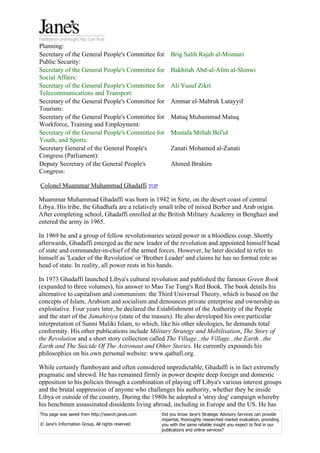 Planning:
Secretary of the General People's Committee for        Brig Salih Rajab al-Mismari
Public Security:
Secretary of the General People's Committee for        Bakhitah Abd-al-Alim al-Shinwi
Social Affairs:
Secretary of the General People's Committee for        Ali Yusuf Zikri
Telecommunications and Transport:
Secretary of the General People's Committee for        Ammar el-Mabruk Lutayyif
Tourism:
Secretary of the General People's Committee for        Matuq Muhammad Matuq
Workforce, Training and Employment:
Secretary of the General People's Committee for        Mustafa Miftah Bel'id
Youth, and Sports:
Secretary General of the General People's              Zanati Mohamed al-Zanati
Congress (Parliament):
Deputy Secretary of the General People's               Ahmed Ibrahim
Congress:

Colonel Muammar Muhammad Ghadaffi TOP

Muammar Muhammad Ghadaffi was born in 1942 in Sirte, on the desert coast of central
Libya. His tribe, the Ghadhafa are a relatively small tribe of mixed Berber and Arab origin.
After completing school, Ghadaffi enrolled at the British Military Academy in Benghazi and
entered the army in 1965.

In 1969 he and a group of fellow revolutionaries seized power in a bloodless coup. Shortly
afterwards, Ghadaffi emerged as the new leader of the revolution and appointed himself head
of state and commander-in-chief of the armed forces. However, he later decided to refer to
himself as 'Leader of the Revolution' or 'Brother Leader' and claims he has no formal role as
head of state. In reality, all power rests in his hands.

In 1973 Ghadaffi launched Libya's cultural revolution and published the famous Green Book
(expanded to three volumes), his answer to Mao Tse Tung's Red Book. The book details his
alternative to capitalism and communism: the Third Universal Theory, which is based on the
concepts of Islam, Arabism and socialism and denounces private enterprise and ownership as
exploitative. Four years later, he declared the Establishment of the Authority of the People
and the start of the Jamahiriya (state of the masses). He also developed his own particular
interpretation of Sunni Maliki Islam, to which, like his other ideologies, he demands total
conformity. His other publications include Military Strategy and Mobilisation, The Story of
the Revolution and a short story collection called The Village...the Village...the Earth...the
Earth and The Suicide Of The Astronaut and Other Stories. He currently expounds his
philosophies on his own personal website: www.qathafi.org.

While certainly flamboyant and often considered unpredictable, Ghadaffi is in fact extremely
pragmatic and shrewd. He has remained firmly in power despite deep foreign and domestic
opposition to his policies through a combination of playing off Libya's various interest groups
and the brutal suppression of anyone who challenges his authority, whether they be inside
Libya or outside of the country. During the 1980s he adopted a 'stray dog' campaign whereby
his henchmen assassinated dissidents living abroad, including in Europe and the US. He has
This page was saved from http://search.janes.com   Did you know Jane's Strategic Advisory Services can provide
                                                   impartial, thoroughly researched market evaluation, providing
© Jane's Information Group, All rights reserved    you with the same reliable insight you expect to find in our
                                                   publications and online services?
 