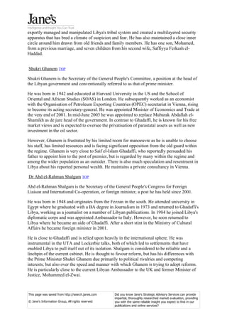 expertly managed and manipulated Libya's tribal system and created a multilayered security
apparatus that has bred a climate of suspicion and fear. He has also maintained a close inner
circle around him drawn from old friends and family members. He has one son, Mohamed,
from a previous marriage, and seven children from his second wife, Saffiyya Ferkash el-
Haddad.


Shukri Ghanem TOP

Shukri Ghanem is the Secretary of the General People's Committee, a position at the head of
the Libyan government and conventionally referred to as that of prime minister.

He was born in 1942 and educated at Harvard University in the US and the School of
Oriental and African Studies (SOAS) in London. He subsequently worked as an economist
with the Organisation of Petroleum Exporting Countries (OPEC) secretariat in Vienna, rising
to become its acting secretary-general. He was appointed Minister of Economics and Trade at
the very end of 2001. In mid-June 2003 he was appointed to replace Mubarak Abdallah el-
Shamikh as de jure head of the government. In contrast to Ghadaffi, he is known for his free
market views and is expected to oversee the privatisation of parastatal assets as well as new
investment in the oil sector.

However, Ghanem is frustrated by his limited room for manoeuvre as he is unable to choose
his staff, has limited resources and is facing significant opposition from the old guard within
the regime. Ghanem is very close to Saif el-Islam Ghadaffi, who reportedly persuaded his
father to appoint him to the post of premier, but is regarded by many within the regime and
among the wider population as an outsider. There is also much speculation and resentment in
Libya about his reported personal wealth. He maintains a private consultancy in Vienna.

Dr Abd el-Rahman Shalgam TOP

Abd el-Rahman Shalgam is the Secretary of the General People's Congress for Foreign
Liaison and International Co-operation, or foreign minister, a post he has held since 2001.

He was born in 1948 and originates from the Fezzan in the south. He attended university in
Egypt where he graduated with a BA degree in Journalism in 1973 and returned to Ghadaffi's
Libya, working as a journalist on a number of Libyan publications. In 1984 he joined Libya's
diplomatic corps and was appointed Ambassador to Italy. However, he soon returned to
Libya where he became an aide of Ghadaffi. After a short stint in the Ministry of Cultural
Affairs he became foreign minister in 2001.

He is close to Ghadaffi and is relied upon heavily in the international sphere. He was
instrumental in the UTA and Lockerbie talks, both of which led to settlements that have
enabled Libya to pull itself out of its isolation. Shalgam is considered to be reliable and a
linchpin of the current cabinet. He is thought to favour reform, but has his differences with
the Prime Minister Shukri Ghanem due primarily to political rivalries and competing
interests, but also over the speed and manner with which Ghanem is trying to adopt reforms.
He is particularly close to the current Libyan Ambassador to the UK and former Minister of
Justice, Mohammed el-Zwai.



This page was saved from http://search.janes.com   Did you know Jane's Strategic Advisory Services can provide
                                                   impartial, thoroughly researched market evaluation, providing
© Jane's Information Group, All rights reserved    you with the same reliable insight you expect to find in our
                                                   publications and online services?
 