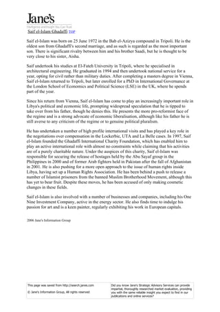 Saif el-Islam Ghadaffi TOP

Saif el-Islam was born on 25 June 1972 in the Bab el-Azizya compound in Tripoli. He is the
oldest son from Ghadaffi's second marriage, and as such is regarded as the most important
son. There is significant rivalry between him and his brother Saadi, but he is thought to be
very close to his sister, Aisha.

Saif undertook his studies at El-Fateh University in Tripoli, where he specialised in
architectural engineering. He graduated in 1994 and then undertook national service for a
year, opting for civil rather than military duties. After completing a masters degree in Vienna,
Saif el-Islam returned to Tripoli, but later enrolled for a PhD in International Governance at
the London School of Economics and Political Science (LSE) in the UK, where he spends
part of the year.

Since his return from Vienna, Saif el-Islam has come to play an increasingly important role in
Libya's political and economic life, prompting widespread speculation that he is tipped to
take over from his father, though he denies this. He presents the more pro-reformist face of
the regime and is a strong advocate of economic liberalisation, although like his father he is
still averse to any criticism of the regime or to genuine political pluralism.

He has undertaken a number of high profile international visits and has played a key role in
the negotiations over compensation in the Lockerbie, UTA and La Belle cases. In 1997, Saif
el-Islam founded the Ghadaffi International Charity Foundation, which has enabled him to
play an active international role with almost no constraints while claiming that his activities
are of a purely charitable nature. Under the auspices of this charity, Saif el-Islam was
responsible for securing the release of hostages held by the Abu Sayaf group in the
Philippines in 2000 and of former Arab fighters held in Pakistan after the fall of Afghanistan
in 2001. He is also pushing for a more open approach to the issue of human rights inside
Libya, having set up a Human Rights Association. He has been behind a push to release a
number of Islamist prisoners from the banned Muslim Brotherhood Movement, although this
has yet to bear fruit. Despite these moves, he has been accused of only making cosmetic
changes in these fields.

Saif el-Islam is also involved with a number of businesses and companies, including his One
Nine Investment Company, active in the energy sector. He also finds time to indulge his
passion for art and is a keen painter, regularly exhibiting his work in European capitals.

2006 Jane's Information Group




This page was saved from http://search.janes.com   Did you know Jane's Strategic Advisory Services can provide
                                                   impartial, thoroughly researched market evaluation, providing
© Jane's Information Group, All rights reserved    you with the same reliable insight you expect to find in our
                                                   publications and online services?
 