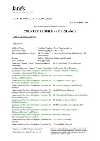 COUNTRY PROFILE - AT A GLANCE, Libya
                                                                                            Date Posted: 13-Mar-2006

                                   Jane's Sentinel Security Assessment - North Africa


                  COUNTRY PROFILE - AT A GLANCE
LIBYA AT A GLANCE TOP


Politics TOP

Official Name:                   Socialist People's Libyan Arab Jamahiriya
Political System:                Jamahiriya (State of the Masses)
Declaration of Independence: 24 December 1951 (from French and UK administered UN
                                 Protectorate)
Leader:                          Colonel Muammar Muhammad Ghadaffi
Next Election:                   Not applicable
Secretary, General People's Committee (Prime         Dr Al-Baghdaadi Ali al-Mahmudi
Minister):
Assistant Secretary, General People's Committee: Muhammad Ali al_Huwayz
Secretary of the General People's Committee for Abu-Bakr Mabruk al-Mansuri
Agriculture, Animal and Water Resources:
Secretary of the General People's Committee for Nuri Dhaw al-Humaydi
Culture and Information:
Secretary of the General People's Committee for Al-Tayyib al-Safi al-Tayyib
Economy, Trade and Investment:
Secretary of the General People's Committee for Dr Ahmad Munaysi Abd-al-Hamid
Finance:
Secretary of the General People's Committee for Abd el-Rahman Shalgam
Foreign Liaison and International Co-operation:
Secretary of the General People's Committee for Dr Abd-al-Qadir Muhammad al-Baghdadi
General Education:
Secretary of the General People's Committee for Dr Ibrahim al-Zarruq Sharif
Higher Education:
Secretary of the General People's Committee for Dr Muhammad Abu-Ujaylah Rashid
Health and Environment:
Secretary of the General People's Committee for Dr Fathi Hamad Bin-Shitwan
Industry, Electricity and Mines:
Secretary of the General People's Committee for Ibrahim Ali Ibrahim
Inspection and People's Control:
Secretary of the General People's Committee for Ali Umar al-Husnawi
Justice:
Secretary of the General People's Committee for Tahir el-Hadi Juhaymi

This page was saved from http://search.janes.com            Did you know Jane's Strategic Advisory Services can provide
                                                            impartial, thoroughly researched market evaluation, providing
© Jane's Information Group, All rights reserved             you with the same reliable insight you expect to find in our
                                                            publications and online services?
 