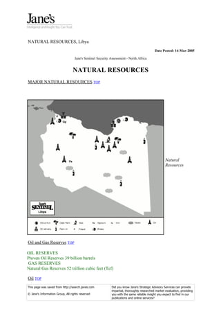 NATURAL RESOURCES, Libya
                                                                                            Date Posted: 16-Mar-2005

                                   Jane's Sentinel Security Assessment - North Africa


                                  NATURAL RESOURCES
MAJOR NATURAL RESOURCES TOP




                                                                                                    Natural
                                                                                                    Resources




Oil and Gas Reserves TOP

OIL RESERVES
Proven Oil Reserves 39 billion barrels
GAS RESERVES
Natural Gas Reserves 52 trillion cubic feet (Tcf)

Oil TOP
This page was saved from http://search.janes.com            Did you know Jane's Strategic Advisory Services can provide
                                                            impartial, thoroughly researched market evaluation, providing
© Jane's Information Group, All rights reserved             you with the same reliable insight you expect to find in our
                                                            publications and online services?
 