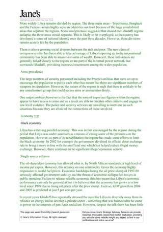 More widely Libya remains divided by region. The three main areas - Tripolitania, Benghazi
and the Fezzan - retain highly separate identities not least because of the large uninhabited
areas that separate the regions. Some analysts have suggested that should the Ghadaffi regime
collapse, the three areas would separate. This is likely to be overplayed, as the country has
developed a sense of national identity over the past three decades. However, these divisions
remain acutely felt by the population.

There is also a growing social division between the rich and poor. The new class of
entrepreneurs that has been able to take advantage of Libya's opening up to the international
community has been able to amass vast sums of wealth. However, these individuals are
generally linked closely to the regime or are part of the informal power network that
surrounds Ghadaffi, provoking increased resentment among the wider population.

Arms prevalence

The large numbers of security personnel including the People's militias that were set up to
encourage the population to police each other has meant that there are significant numbers of
weapons in circulation. However, the nature of the regime is such that there is unlikely to be
any unauthorised group that could access arms or ammunition freely.

One major problem however is the fact that the sons of important figures within the regime
appear to have access to arms and as a result are able to threaten other citizens and engage in
low level violence. The police and security services are unwilling to intervene in such
situations because they are afraid of the connections of those involved.

Economy TOP

Black economy

Libya has a thriving parallel economy. This was in fact encouraged by the regime during the
period that Libya was under sanctions as a means of easing some of the pressures on the
population. However, as part of its rehabilitation the regime has made some efforts to limit
the black economy. In 2002 for example the government devalued its official dinar exchange
rate to bring it more in line with the unofficial one which has helped reduce illegal money
exchange. However, there continues to be significant illegal economic activity.

Single source reliance

The oil-dependent economy has allowed what is, by North African standards, a high level of
income per capita. However, this reliance on one commodity leaves the economy highly
responsive to world fuel prices. Economic hardships during the oil price slump of 1997-98
seriously affected government stability and the threat of economic collapse led to cuts in
public spending. Failure to release reliable economic data has meant that Libya's economic
performance can only be guessed at but it is believed that the economy has grown at a low
level since 1999 due to rising oil prices after the prior slump. Even so, GDP growth in 2004
and 2005 is predicted at just 5 per cent per year.

In recent years Ghadaffi has repeatedly stressed the need for Libya to diversify away from its
reliance on energy and to develop a private sector - something that was banned after he came
to power in the interests of pan-Arab socialism. However, despite the talk there has been little

This page was saved from http://search.janes.com   Did you know Jane's Strategic Advisory Services can provide
                                                   impartial, thoroughly researched market evaluation, providing
© Jane's Information Group, All rights reserved    you with the same reliable insight you expect to find in our
                                                   publications and online services?
 