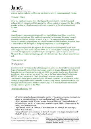 action to try to remedy the problem and private sector activity remains extremely limited.

Financial collapse

Libya has significant income from oil and gas and as such there is no risk of financial
collapse. Libya's production of high quality low sulphur content oil suggests that there will be
a market so long as Libya has reserves, which is expected to be for at least a number of
decades.

Labour

Unemployment remains a major issue and it is estimated that around 30 per cent of the
population is unemployed. This problem is particularly acute among the young, many of
whom have drifted into the cities in search of work. The prospect of large numbers of
disaffected unemployed young men is a concern that Ghadaffi has expressed. However, there
is little evidence that the regime is doing anything serious to tackle the problem.

The other pressing issue for the regime is the bloated and inefficient public sector. State
sector wages have been frozen since the 1980s and as a result public sector pay is not enough
to live on. Most people take on additional jobs in the private sector in order to survive.
Moreover due to bureaucratic delays people often do not receive their salaries for months on
end.

Threat response TOP

Defence posture

Despite its small population and available manpower, Libya has attempted to maintain armed
forces of comparable strength to its much larger neighbour Algeria. The capability of these
forces has been largely untested since the late 1980s but is understood to have deteriorated
significantly from an already low level. The view in the West is that Ghadaffi's disastrous
1977-87 military operations in Chad, the military's only real experience of sustained
conventional combat, proved how ineffective the armed forces are. The military was further
disabled by purges of the senior ranks that followed a coup attempt against Ghadaffi in 1993.
Such conventional weakness doubtless spurred Libya in its pursuit of unconventional and
strategic weapons systems in the 1990s.

International Relations TOP



·     Libyan foreign policy has gone through a number of phases encompassing pan-Arabism,
      support to international terrorist groups and more lately, pan-Africanism.
·     Libya's relations with the West are now on the mend following Tripoli's admission of
      responsibility for a series of terrorist atrocities in during the 1980s. All sanctions on the
      country have now been lifted.
·     Libya remains on the US Sponsors of State Terrorism list, although it is working to
      remove itself from this.
·     Foreign affairs are now dominated by Europe's concerns over illegal immigration and
      Ghadaffi's desire to be seen as 'the leader of Africa'.

This page was saved from http://search.janes.com   Did you know Jane's Strategic Advisory Services can provide
                                                   impartial, thoroughly researched market evaluation, providing
© Jane's Information Group, All rights reserved    you with the same reliable insight you expect to find in our
                                                   publications and online services?
 