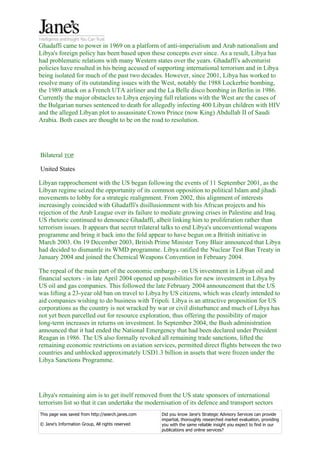 Ghadaffi came to power in 1969 on a platform of anti-imperialism and Arab nationalism and
Libya's foreign policy has been based upon these concepts ever since. As a result, Libya has
had problematic relations with many Western states over the years. Ghadaffi's adventurist
policies have resulted in his being accused of supporting international terrorism and in Libya
being isolated for much of the past two decades. However, since 2001, Libya has worked to
resolve many of its outstanding issues with the West, notably the 1988 Lockerbie bombing,
the 1989 attack on a French UTA airliner and the La Belle disco bombing in Berlin in 1986.
Currently the major obstacles to Libya enjoying full relations with the West are the cases of
the Bulgarian nurses sentenced to death for allegedly infecting 400 Libyan children with HIV
and the alleged Libyan plot to assassinate Crown Prince (now King) Abdullah II of Saudi
Arabia. Both cases are thought to be on the road to resolution.




Bilateral TOP

United States

Libyan rapprochement with the US began following the events of 11 September 2001, as the
Libyan regime seized the opportunity of its common opposition to political Islam and jihadi
movements to lobby for a strategic realignment. From 2002, this alignment of interests
increasingly coincided with Ghadaffi's disillusionment with his African projects and his
rejection of the Arab League over its failure to mediate growing crises in Palestine and Iraq.
US rhetoric continued to denounce Ghadaffi, albeit linking him to proliferation rather than
terrorism issues. It appears that secret trilateral talks to end Libya's unconventional weapons
programme and bring it back into the fold appear to have begun on a British initiative in
March 2003. On 19 December 2003, British Prime Minister Tony Blair announced that Libya
had decided to dismantle its WMD programme. Libya ratified the Nuclear Test Ban Treaty in
January 2004 and joined the Chemical Weapons Convention in February 2004.

The repeal of the main part of the economic embargo - on US investment in Libyan oil and
financial sectors - in late April 2004 opened up possibilities for new investment in Libya by
US oil and gas companies. This followed the late February 2004 announcement that the US
was lifting a 23-year old ban on travel to Libya by US citizens, which was clearly intended to
aid companies wishing to do business with Tripoli. Libya is an attractive proposition for US
corporations as the country is not wracked by war or civil disturbance and much of Libya has
not yet been parcelled out for resource exploration, thus offering the possibility of major
long-term increases in returns on investment. In September 2004, the Bush administration
announced that it had ended the National Emergency that had been declared under President
Reagan in 1986. The US also formally revoked all remaining trade sanctions, lifted the
remaining economic restrictions on aviation services, permitted direct flights between the two
countries and unblocked approximately USD1.3 billion in assets that were frozen under the
Libya Sanctions Programme.




Libya's remaining aim is to get itself removed from the US state sponsors of international
terrorism list so that it can undertake the modernisation of its defence and transport sectors
This page was saved from http://search.janes.com   Did you know Jane's Strategic Advisory Services can provide
                                                   impartial, thoroughly researched market evaluation, providing
© Jane's Information Group, All rights reserved    you with the same reliable insight you expect to find in our
                                                   publications and online services?
 