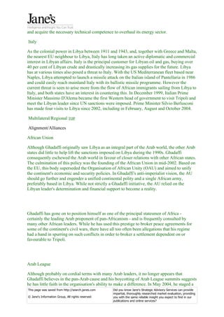 and acquire the necessary technical competence to overhaul its energy sector.

Italy

As the colonial power in Libya between 1911 and 1943, and, together with Greece and Malta,
the nearest EU neighbour to Libya, Italy has long taken an active diplomatic and commercial
interest in Libyan affairs. Italy is the principal customer for Libyan oil and gas, buying over
40 per cent of Libyan crude and drastically increasing its gas supplies for the future. Libya
has at various times also posed a threat to Italy. With the US Mediterranean fleet based near
Naples, Libya attempted to launch a missile attack on the Italian island of Pantellaria in 1986
and could easily reach mainland Italy with its ballistic missile programme. However the
current threat is seen to arise more from the flow of African immigrants sailing from Libya to
Italy, and both states have an interest in countering this. In December 1999, Italian Prime
Minister Massimo D'Alema became the first Western head of government to visit Tripoli and
meet the Libyan leader since UN sanctions were imposed. Prime Minister Silvio Berlusconi
has made four visits to Libya since 2002, including in February, August and October 2004.

Multilateral/Regional TOP

Alignment/Alliances

African Union

Although Ghadaffi originally saw Libya as an integral part of the Arab world, the other Arab
states did little to help lift the sanctions imposed on Libya during the 1990s. Ghadaffi
consequently eschewed the Arab world in favour of closer relations with other African states.
The culmination of this policy was the founding of the African Union in mid-2002. Based on
the EU, this body superseded the Organisation of African Unity (OAU) and aimed to unify
the continent's economic and security policies. In Ghadaffi's anti-imperialist vision, the AU
should go further and engender a unified continental polity and a single African army,
preferably based in Libya. While not strictly a Ghadaffi initiative, the AU relied on the
Libyan leader's determination and financial support to become a reality.




Ghadaffi has gone on to position himself as one of the principal statesmen of Africa -
certainly the leading Arab proponent of pan-Africanism - and is frequently consulted by
many other African leaders. While he has used this prestige to broker peace agreements for
some of the continent's civil wars, there have all too often been allegations that his regime
had a hand in spurring on such conflicts in order to broker a settlement dependent on or
favourable to Tripoli.




Arab League

Although probably on cordial terms with many Arab leaders, it no longer appears that
Ghadaffi believes in the pan-Arab cause and his boycotting of Arab League summits suggests
he has little faith in the organisation's ability to make a difference. In May 2004, he staged a
This page was saved from http://search.janes.com   Did you know Jane's Strategic Advisory Services can provide
                                                   impartial, thoroughly researched market evaluation, providing
© Jane's Information Group, All rights reserved    you with the same reliable insight you expect to find in our
                                                   publications and online services?
 