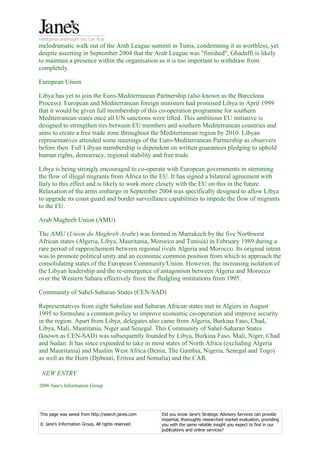 melodramatic walk out of the Arab League summit in Tunis, condemning it as worthless, yet
despite asserting in September 2004 that the Arab League was "finished", Ghadaffi is likely
to maintain a presence within the organisation as it is too important to withdraw from
completely.

European Union

Libya has yet to join the Euro-Mediterranean Partnership (also known as the Barcelona
Process). European and Mediterranean foreign ministers had promised Libya in April 1999
that it would be given full membership of this co-operation programme for southern
Mediterranean states once all UN sanctions were lifted. This ambitious EU initiative is
designed to strengthen ties between EU members and southern Mediterranean countries and
aims to create a free trade zone throughout the Mediterranean region by 2010. Libyan
representatives attended some meetings of the Euro-Mediterranean Partnership as observers
before then. Full Libyan membership is dependent on written guarantees pledging to uphold
human rights, democracy, regional stability and free trade.

Libya is being strongly encouraged to co-operate with European governments in stemming
the flow of illegal migrants from Africa to the EU. It has signed a bilateral agreement with
Italy to this effect and is likely to work more closely with the EU on this in the future.
Relaxation of the arms embargo in September 2004 was specifically designed to allow Libya
to upgrade its coast guard and border surveillance capabilities to impede the flow of migrants
to the EU.

Arab Maghreb Union (AMU)

The AMU (Union du Maghreb Arabe) was formed in Marrakech by the five Northwest
African states (Algeria, Libya, Mauritania, Morocco and Tunisia) in February 1989 during a
rare period of rapprochement between regional rivals Algeria and Morocco. Its original intent
was to promote political unity and an economic common position from which to approach the
consolidating states of the European Community/Union. However, the increasing isolation of
the Libyan leadership and the re-emergence of antagonism between Algeria and Morocco
over the Western Sahara effectively froze the fledgling institutions from 1995.

Community of Sahel-Saharan States (CEN-SAD)

Representatives from eight Sahelian and Saharan African states met in Algiers in August
1995 to formulate a common policy to improve economic co-operation and improve security
in the region. Apart from Libya, delegates also came from Algeria, Burkina Faso, Chad,
Libya, Mali, Mauritania, Niger and Senegal. This Community of Sahel-Saharan States
(known as CEN-SAD) was subsequently founded by Libya, Burkina Faso, Mali, Niger, Chad
and Sudan. It has since expanded to take in most states of North Africa (excluding Algeria
and Mauritania) and Muslim West Africa (Benin, The Gambia, Nigeria, Senegal and Togo)
as well as the Horn (Djibouti, Eritrea and Somalia) and the CAR.

 NEW ENTRY
2006 Jane's Information Group




This page was saved from http://search.janes.com   Did you know Jane's Strategic Advisory Services can provide
                                                   impartial, thoroughly researched market evaluation, providing
© Jane's Information Group, All rights reserved    you with the same reliable insight you expect to find in our
                                                   publications and online services?
 