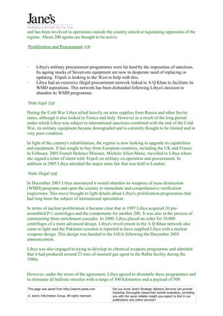 and has been involved in operations outside the country aimed at liquidating opponents of the
regime. About 200 agents are thought to be active.

Proliferation and Procurement TOP



·     Libya's military procurement programmes were hit hard by the imposition of sanctions.
      Its ageing stocks of Soviet-era equipment are now in desperate need of replacing or
      updating. Tripoli is looking to the West to help with this.
·     Libya had an extensive illegal procurement network linked to A Q Khan to facilitate its
      WMD aspirations. This network has been disbanded following Libya's decision to
      abandon its WMD programme.

State legal TOP

During the Cold War Libya relied heavily on arms supplies from Russia and other Soviet
states, although it also looked to France and Italy. However as a result of the long period
under which Libya was subject to international sanctions combined with the end of the Cold
War, its military equipment became downgraded and is currently thought to be limited and in
very poor condition.

In light of the country's rehabilitation, the regime is now looking to upgrade its capabilities
and equipment. It has sought to buy from European countries, including the UK and France.
In February 2005 French Defence Minister, Michele Alliot-Marie, travelled to Libya where
she signed a letter of intent with Tripoli on military co-operation and procurement. In
addition in 2005 Libya attended the major arms fair that was held in London.

State illegal TOP

In December 2003 Libya announced it would abandon its weapons of mass destruction
(WMD) programs and open the country to immediate and comprehensive verification
inspections. This move brought to light details about Libya's proliferation programmes that
had long been the subject of international speculation.

In terms of nuclear proliferation it became clear that in 1997 Libya acquired 20 pre-
assembled P-1 centrifuges and the components for another 200. It was also in the process of
constructing three enrichment cascades. In 2000, Libya placed an order for 10,000
centrifuges of a more advanced design. Libya's involvement in the A Q Khan network also
came to light and the Pakistani scientist is reported to have supplied Libya with a nuclear
weapons design. This design was handed to the IAEA following the December 2003
announcement.

Libya was also engaged in trying to develop its chemical weapons programme and admitted
that it had produced around 23 tons of mustard gas agent in the Rabta facility during the
1980s.


However, under the terms of the agreement, Libya agreed to dismantle these programmes and
to eliminate all ballistic missiles with a range of 300 kilometres and a payload of 500

This page was saved from http://search.janes.com   Did you know Jane's Strategic Advisory Services can provide
                                                   impartial, thoroughly researched market evaluation, providing
© Jane's Information Group, All rights reserved    you with the same reliable insight you expect to find in our
                                                   publications and online services?
 