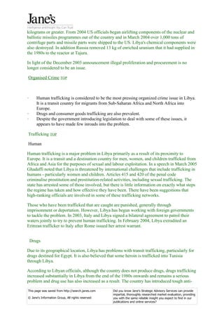 kilograms or greater. From 2004 US officials began airlifting components of the nuclear and
ballistic missiles programmes out of the country and in March 2004 over 1,000 tons of
centrifuge parts and missile parts were shipped to the US. Libya's chemical components were
also destroyed. In addition Russia removed 13 kg of enriched uranium that it had supplied in
the 1980s to the reactor at Tajura.

In light of the December 2003 announcement illegal proliferation and procurement is no
longer considered to be an issue.

Organised Crime TOP



·      Human trafficking is considered to be the most pressing organized crime issue in Libya.
       It is a transit country for migrants from Sub-Saharan Africa and North Africa into
       Europe.
·      Drugs and consumer goods trafficking are also prevalent.
·      Despite the government introducing legislation to deal with some of these issues, it
       appears to have made few inroads into the problem.

Trafficking TOP

Human

Human trafficking is a major problem in Libya primarily as a result of its proximity to
Europe. It is a transit and a destination country for men, women, and children trafficked from
Africa and Asia for the purposes of sexual and labour exploitation. In a speech in March 2005
Ghadaffi noted that Libya is threatened by international challenges that include trafficking in
humans - particularly women and children. Articles 415 and 420 of the penal code
criminalise prostitution and prostitution-related activities, including sexual trafficking. The
state has arrested some of those involved, but there is little information on exactly what steps
the regime has taken and how effective they have been. There have been suggestions that
high-ranking officials are involved in some of these trafficking networks.

Those who have been trafficked that are caught are punished, generally through
imprisonment or deportation. However, Libya has begun working with foreign governments
to tackle the problem. In 2003, Italy and Libya signed a bilateral agreement to patrol their
waters jointly to try to prevent human trafficking. In February 2004, Libya extradited an
Eritrean trafficker to Italy after Rome issued her arrest warrant.


    Drugs

Due to its geographical location, Libya has problems with transit trafficking, particularly for
drugs destined for Egypt. It is also believed that some heroin is trafficked into Tunisia
through Libya.

According to Libyan officials, although the country does not produce drugs, drugs trafficking
increased substantially in Libya from the end of the 1980s onwards and remains a serious
problem and drug use has also increased as a result. The country has introduced tough anti-

This page was saved from http://search.janes.com   Did you know Jane's Strategic Advisory Services can provide
                                                   impartial, thoroughly researched market evaluation, providing
© Jane's Information Group, All rights reserved    you with the same reliable insight you expect to find in our
                                                   publications and online services?
 