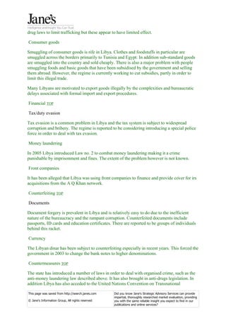 drug laws to limit trafficking but these appear to have limited effect.

Consumer goods

Smuggling of consumer goods is rife in Libya. Clothes and foodstuffs in particular are
smuggled across the borders primarily to Tunisia and Egypt. In addition sub-standard goods
are smuggled into the country and sold cheaply. There is also a major problem with people
smuggling foods and basic goods that have been subsidised by the government and selling
them abroad. However, the regime is currently working to cut subsidies, partly in order to
limit this illegal trade.

Many Libyans are motivated to export goods illegally by the complexities and bureaucratic
delays associated with formal import and export procedures.

Financial TOP

Tax/duty evasion

Tax evasion is a common problem in Libya and the tax system is subject to widespread
corruption and bribery. The regime is reported to be considering introducing a special police
force in order to deal with tax evasion.

Money laundering

In 2005 Libya introduced Law no. 2 to combat money laundering making it a crime
punishable by imprisonment and fines. The extent of the problem however is not known.

Front companies

It has been alleged that Libya was using front companies to finance and provide cover for irs
acquisitions from the A Q Khan network.

Counterfeiting TOP

Documents

Document forgery is prevalent in Libya and is relatively easy to do due to the inefficient
nature of the bureaucracy and the rampant corruption. Counterfeited documents include
passports, ID cards and education certificates. There are reported to be groups of individuals
behind this racket.

Currency

The Libyan dinar has been subject to counterfeiting especially in recent years. This forced the
government in 2003 to change the bank notes to higher denominations.

Countermeasures TOP

The state has introduced a number of laws in order to deal with organised crime, such as the
anti-money laundering law described above. It has also brought in anti-drugs legislation. In
addition Libya has also acceded to the United Nations Convention on Transnational

This page was saved from http://search.janes.com   Did you know Jane's Strategic Advisory Services can provide
                                                   impartial, thoroughly researched market evaluation, providing
© Jane's Information Group, All rights reserved    you with the same reliable insight you expect to find in our
                                                   publications and online services?
 