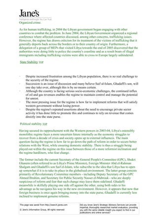 Organized crime.

As for human trafficking, in 2004 the Libyan government began engaging with other
countries to combat the problem. In June 2004, the Libyan Government organized a regional
conference where affected countries discussed, among other concerns, trafficking issues.
However, the regime has drawn criticism for its treatment of the victims of trafficking that it
generally deports back across the borders or to their country of origin. Furthermore, a
delegation of a group of MEPs that visited Libya towards the end of 2005 discovered that the
authorities were doing little to police the country's coastline and as a result boats of illegal
immigrants including trafficking victims were able to cross to Europe largely unhindered.

State Stability TOP



·     Despite increased frustration among the Libyan population, there is no real challenge to
      the security of the regime.
·     Succession is an issue of discussion and many believe Saif al-Islam, Ghadaffi's son, will
      one day take over, although this is by no means certain.
·     Although the country is facing serious socio-economic challenges, the continued influx
      of oil and gas revenues enables the regime to maintain control and manage the potential
      for unrest.
·     The most pressing issue for the regime is how far to implement reforms that will satisfy
      western government without losing power.
·     Despite the regime's repeated assertions about the need to encourage private sector
      activity it has done little to promote this and continues to rely on revenue that comes
      directly into the state purse.

Political stability TOP

Having secured its rapprochement with the Western powers in 2003-04, Libya's ostensibly
monolithic regime faces a more uncertain future internally as the economy struggles to
recover from a decade of crisis and society opens up to external influences. The main
question facing the regime is how far to go down the path of reform in order to secure better
relations with the West, while ensuring domestic stability. There is thus a struggle being
played out within the regime on this issue between those of a more reformist inclination and
the regime hardliners, who fear change.

The former include the current Secretary of the General People's Committee (GPC), Shukri
Ghanem (often referred to as Libya's Prime Minister), Foreign Minister Abd el-Rahman
Shalgam and Ghadaffi's son Saif el-Islam, who subscribe to the idea that Libya has to open
up somewhat if it is to take its place in the globalised environment. The latter group consists
primarily of Revolutionary Committee members - including Deputy Secretary of the GPC
Ahmed Ibrahim, and Secretary for Public Security Nasser el-Mabrouk - who are deeply
suspicious of reform and fear that such change may leave them sidelined. Ghadaffi
meanwhile is skilfully playing one side off against the other, using both sides to his
advantage as he navigates his way in the new environment. However, it appears that now that
foreign business is once again bringing money into the state purse, Ghadaffi is currently less
inclined to implement genuine reforms.

This page was saved from http://search.janes.com   Did you know Jane's Strategic Advisory Services can provide
                                                   impartial, thoroughly researched market evaluation, providing
© Jane's Information Group, All rights reserved    you with the same reliable insight you expect to find in our
                                                   publications and online services?
 