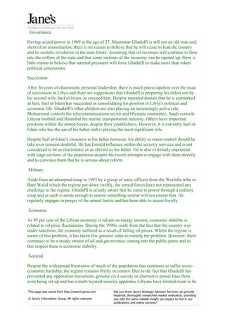 Governance

Having seized power in 1969 at the age of 27, Muammar Ghadaffi is still not an old man and,
short of an assassination, there is no reason to believe that he will cease to lead the country
and its esoteric revolution in the near future. Assuming that oil revenues will continue to flow
into the coffers of the state and that some sections of the economy can be opened up, there is
little reason to believe that internal pressures will force Ghadaffi to make more than token
political concessions.

Succession

After 36 years of charismatic personal leadership, there is much preoccupation over the issue
of succession in Libya and there are suggestions that Ghadaffi is preparing his eldest son by
his second wife, Saif el-Islam, to succeed him. Despite repeated denials that he is earmarked
as heir, Saif al-Islam has succeeded in consolidating his position in Libya's political and
economic life. Ghadaffi's other children are also playing an increasingly active role.
Mohammed controls the telecommunications sector and Olympic committee, Saadi controls
Libyan football and Hannibal the marine transportation industry. Others have important
positions within the armed forces, despite their youthfulness. However, it is currently Saif el-
Islam who has the ear of his father and is playing the most significant role.

Despite Saif al-Islam's closeness to his father however, his ability to retain control should he
take over remains doubtful. He has limited influence within the security services and is not
considered to be as charismatic or as shrewd as his father. He is also extremely unpopular
with large sections of the population despite his recent attempts to engage with them directly
and to convince them that he is serious about reform.

Military

Aside from an attempted coup in 1993 by a group of army officers from the Werfella tribe in
Bani Walid which the regime put down swiftly, the armed forces have not represented any
challenge to the regime. Ghadaffi is acutely aware that he came to power through a military
coup and as such is astute enough to ensure something similar will not unseat him. He
regularly engages in purges of the armed forces and has been able to assure loyalty.

Economic

As 95 per cent of the Libyan economy is reliant on energy income, economic stability is
related to oil price fluctuations. During the 1990s, aside from the fact that the country was
under sanctions, the economy suffered as a result of falling oil prices. Whilst the regime is
aware of this problem, it has taken few genuine steps to remedy the problem. However, there
continues to be a steady stream of oil and gas revenue coming into the public purse and in
this respect there is economic stability.

Societal

Despite the widespread frustration of much of the population that continues to suffer socio-
economic hardship, the regime remains firmly in control. Due to the fact that Ghadaffi has
prevented any opposition movement, genuine civil society or alternative power base from
even being set up and has a multi layered security apparatus Libyans have limited room to be

This page was saved from http://search.janes.com   Did you know Jane's Strategic Advisory Services can provide
                                                   impartial, thoroughly researched market evaluation, providing
© Jane's Information Group, All rights reserved    you with the same reliable insight you expect to find in our
                                                   publications and online services?
 