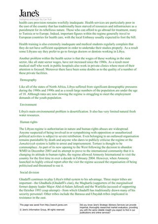 health care provision remains woefully inadequate. Health services are particularly poor in
the east of the country that has traditionally been starved of resources and infrastructure as a
punishment for its rebellious nature. Those who can afford to go abroad for treatment, many
to Tunisia or to Europe. Indeed, important figures within the regime generally travel to
European countries for health care, with the local Embassy usually expected to foot the bill.

Health training is also extremely inadequate and medical students regularly complain that
they do not have sufficient equipment in order to undertake their studies properly. As a result
some Libyans say they prefer to go to foreign doctors or dentists working in Libya.

Another problem within the health sector is that the wages of those working in the state
sector, like all state sector wages, have not increased since the 1980s. As a result most
medical staff who work in public hospitals also work in private clinics where most of their
attention is focused. Moreover there have been some doubts as to the quality of a number of
these private facilities.

Demography

Like all of the states of North Africa, Libya suffered from significant demographic pressures
during the 1980s and 1990s and as a result large numbers of the population are under the age
of 18. Although rates are now slowing the regime is struggling to meet the employment
demands of the youth population.

Environment

Libya's main environmental problem is desertification. It also has very limited natural fresh
water resources.

Human rights

The Libyan regime is authoritarian in nature and human rights abuses are widespread.
Anyone suspected of being involved in or sympathising with opposition or unauthorized
political activities is subject to severe retribution. Even belonging to an outlawed organisation
remains punishable by death and anyone who dares to publicly criticise the regime or the
Jamahiriyah system is liable to arrest and imprisonment. Torture is thought to be
commonplace. As part of its new opening to the West following the decision to abandon
WMD in December 2003 and its attempt to prove to the international community that it is
changing its attitude to human rights, the regime allowed Amnesty International to visit the
country for the first time in over a decade in February 2004. However, when Amnesty
launched its highly critical report after the visit the regime accused the organisation of being
politicised and threatened to sue it.

Social division

Ghadaffi continues to play Libya's tribal system to his advantage. Three major tribes are
important - the Ghadhafa (Ghadaffi's clan), the Magharfa (supporters of the marginalised
former deputy leader Major Abd el-Salam Jalloud) and the Warfella (accused of supporting
the October 1993 coup attempt) - from which Ghadaffi has traditionally drawn many of his
security personnel. Other tribes include the Barassa and Ubaydah tribes implicated in
resistance in the east.

This page was saved from http://search.janes.com   Did you know Jane's Strategic Advisory Services can provide
                                                   impartial, thoroughly researched market evaluation, providing
© Jane's Information Group, All rights reserved    you with the same reliable insight you expect to find in our
                                                   publications and online services?
 