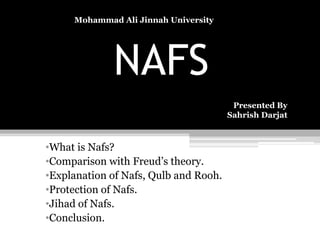NAFS
•What is Nafs?
•Comparison with Freud’s theory.
•Explanation of Nafs, Qulb and Rooh.
•Protection of Nafs.
•Jihad of Nafs.
•Conclusion.
Mohammad Ali Jinnah University
Presented By
Sahrish Darjat
 