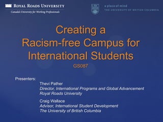 Creating a
   Racism-free Campus for
    International Students
                                GS087

Presenters:
              Thevi Pather
              Director, International Programs and Global Advancement
              Royal Roads University
              Craig Wallace
              Advisor, International Student Development
              The University of British Columbia
 