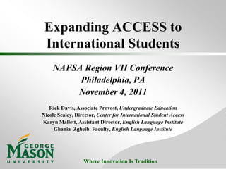 Expanding ACCESS to
 International Students
     NAFSA Region VII Conference
          Philadelphia, PA
         November 4, 2011
   Rick Davis, Associate Provost, Undergraduate Education
Nicole Sealey, Director, Center for International Student Access
Karyn Mallett, Assistant Director, English Language Institute
     Ghania Zgheib, Faculty, English Language Institute




                  Where Innovation Is Tradition
 